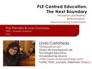 Perceptions and Realities
Behind Students’
Personal Learning Environments

Paz Prendes & Linda Castañeda
GITE - University of Murcia
Spain

Linda Castañeda

<lindacq@um.es>
Grupo de Investigación de
Tecnología Educativa
Universidad de Murcia
<http://www.lindacastaneda.com>
Twitter, Flickr, youtube, slideshare: lindacq

 