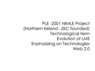 PLE -2001 NIMLE Project
(Northem Ireland -JISC founded)
Technological term
Evolution of LMS
Enphasizing on Technologies
Web 2.0

 