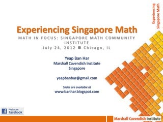 Experiencing
                                                                    Singapore Math
Experiencing Singapore Math
M AT H I N F O C U S : S I N G A P O R E M AT H C O M M U N I T Y
                          INSTITUTE
            July 24, 2012  Chicago, IL

                          Yeap Ban Har
                   Marshall Cavendish Institute
                            Singapore

                     yeapbanhar@gmail.com

                        Slides are available at
                    www.banhar.blogspot.com
 