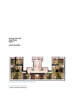 Chicago City Hall
Case Study
9/20/11

Janaki Douillard




                                                                1
                                                                     
Figure 1 Design Plan View of Chicago City Hall Green Roof


                                                             
1
     Guide to Rooftop Gardening 
 