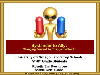 Bystander to Ally:
   Changing Yourself to Change the World

University of Chicago Laboratory Schools
          5th-8th Grade Students
           Rosetta Eun Ryong Lee
            Seattle Girls’ School
     Rosetta Eun Ryong Lee (http://tiny.cc/rosettalee)
 