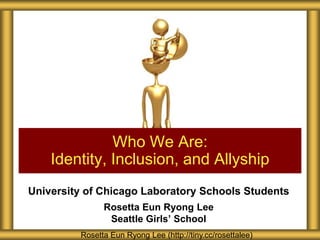 University of Chicago Laboratory Schools Students
Rosetta Eun Ryong Lee
Seattle Girls’ School
Who We Are:
Identity, Inclusion, and Allyship
Rosetta Eun Ryong Lee (http://tiny.cc/rosettalee)
 