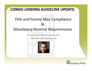 CONDO	
  LENDING	
  GUIDELINE	
  UPDATE:	
  

  	
  FHA	
  and	
  Fannie	
  Mae	
  Compliance	
  	
  
                          &	
  
  Mandatory	
  Reserve	
  Requirements	
  
              Presented	
  by:	
  Orest	
  Tomaselli,	
  CEO	
  	
  
                 Na7onal	
  Condo	
  Advisors,	
  LLC	
  




                                                                       1	
  
 
