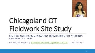 Chicagoland OT
Fieldwork Site Study
REVIEWS AND RECOMMENDATIONS FROM CURRENT OT STUDENTS
AND PRACTITIONERS
BY BHUMI BHATT | BHUMIBHATT0312@GMAIL.COM | 11/30/2015
1
 