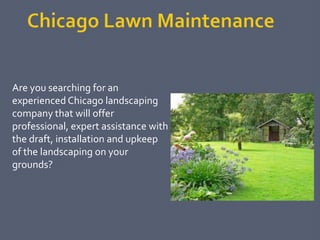 Are you searching for an
experienced Chicago landscaping
company that will offer
professional, expert assistance with
the draft, installation and upkeep
of the landscaping on your
grounds?
 