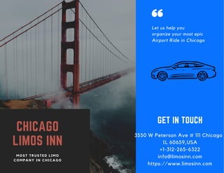 CHICAGO
LIMOS INN
M O S T T R U S T E D L I M O
C O M P A N Y I N C H I C A G O
3550 W Peterson Ave # 111 Chicago
IL 60659,USA
+1-312-265-6322
info@limosinn.com
https://www.limosinn.com
GET IN TOUCH
Let us help you
organize your most epic
Airport Ride in Chicago
 