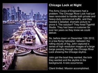 Chicago Lock at Night
The Army Corps of Engineers had a
problem. The Chicago River Lock had just
been renovated to handle both private and
heavy-duty commercial traffic, and they
needed a detailed, dramatic picture to
prove it. The solution? They hired Tigerhill
Studio. They had been a customer for
over ten years so they knew we could
deliver.

So, before dawn on December 12th 2012,
in a low-flying helicopter, between the
rolling clouds of fog, John captured a
series of high resolution images of a large
barge passing through the Chicago River
Lock showing the Chicago skyline.

John got the boat they wanted, the lock
they wanted and the skyline in the
background. A rare occurrence.

Client thrilled. Mission accomplished.
 