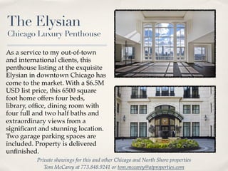 The Elysian
Chicago Luxury Penthouse

As a service to my out-of-town
and international clients, this
penthouse listing at the exquisite
Elysian in downtown Chicago has
come to the market. With a $6.5M
USD list price, this 6500 square
foot home offers four beds,
library, ofﬁce, dining room with
four full and two half baths and
extraordinary views from a
signiﬁcant and stunning location.
Two garage parking spaces are
included. Property is delivered
unﬁnished.
          Private showings for this and other Chicago and North Shore properties
             Tom McCarey at 773.848.9241 or tom.mccarey@atproperties.com
 