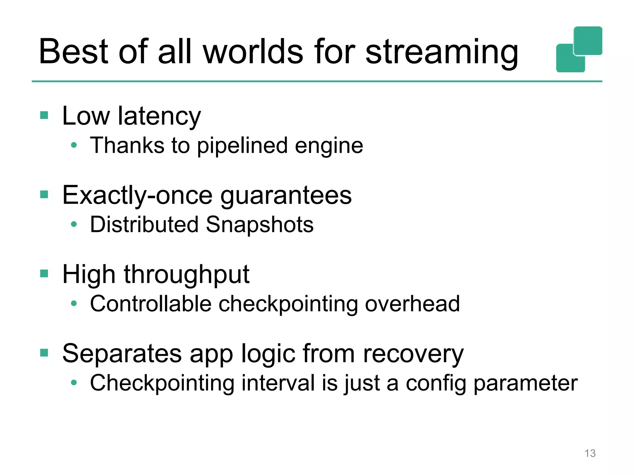 Best of all worlds for streaming
 Low latency
• Thanks to pipelined engine
 Exactly-once guarantees
• Distributed Snapshots
 High throughput
• Controllable checkpointing overhead
 Separates app logic from recovery
• Checkpointing interval is just a config parameter
13
 