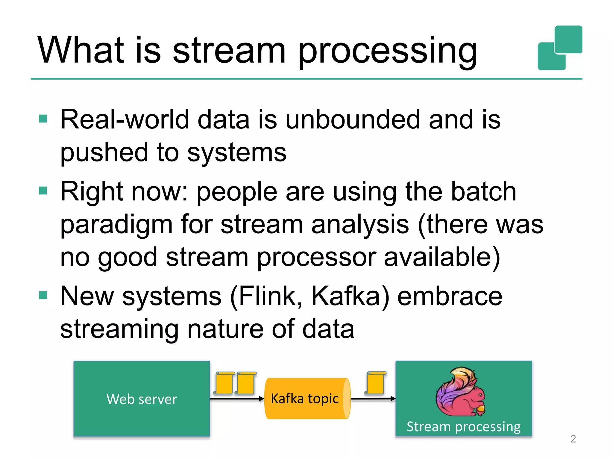 What is stream processing
 Real-world data is unbounded and is
pushed to systems
 Right now: people are using the batch
paradigm for stream analysis (there was
no good stream processor available)
 New systems (Flink, Kafka) embrace
streaming nature of data
2
Web server Kafka topic
Stream processing
 