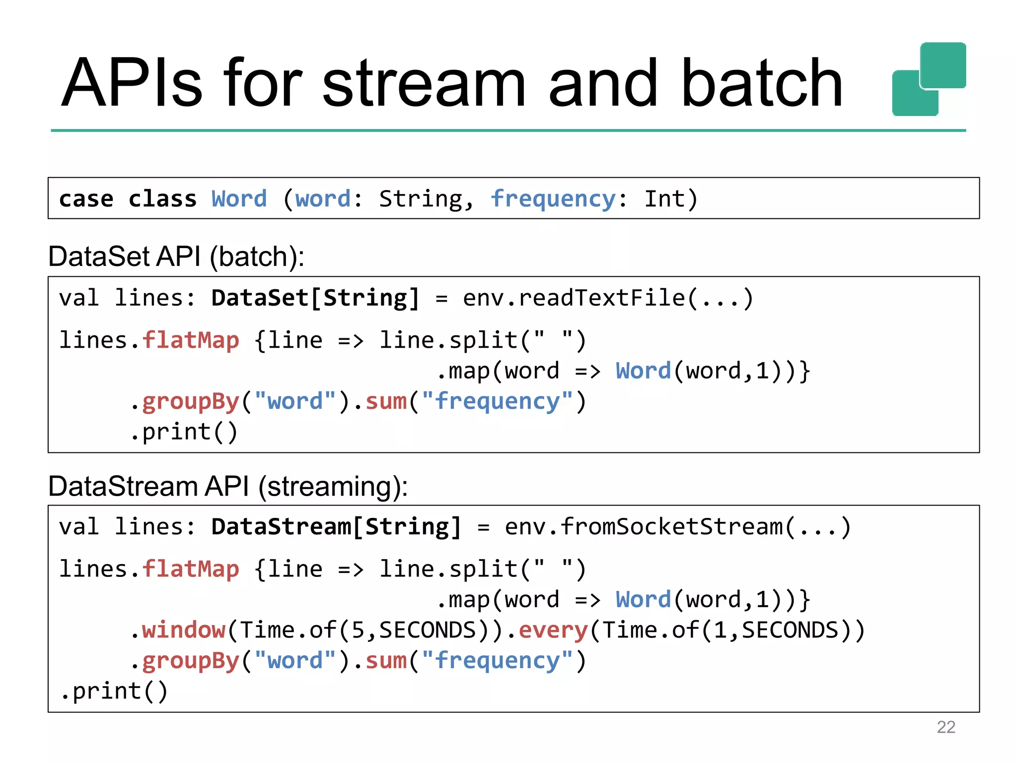 APIs for stream and batch
22
case class Word (word: String, frequency: Int)
val lines: DataStream[String] = env.fromSocketStream(...)
lines.flatMap {line => line.split(" ")
.map(word => Word(word,1))}
.window(Time.of(5,SECONDS)).every(Time.of(1,SECONDS))
.groupBy("word").sum("frequency")
.print()
val lines: DataSet[String] = env.readTextFile(...)
lines.flatMap {line => line.split(" ")
.map(word => Word(word,1))}
.groupBy("word").sum("frequency")
.print()
DataSet API (batch):
DataStream API (streaming):
 