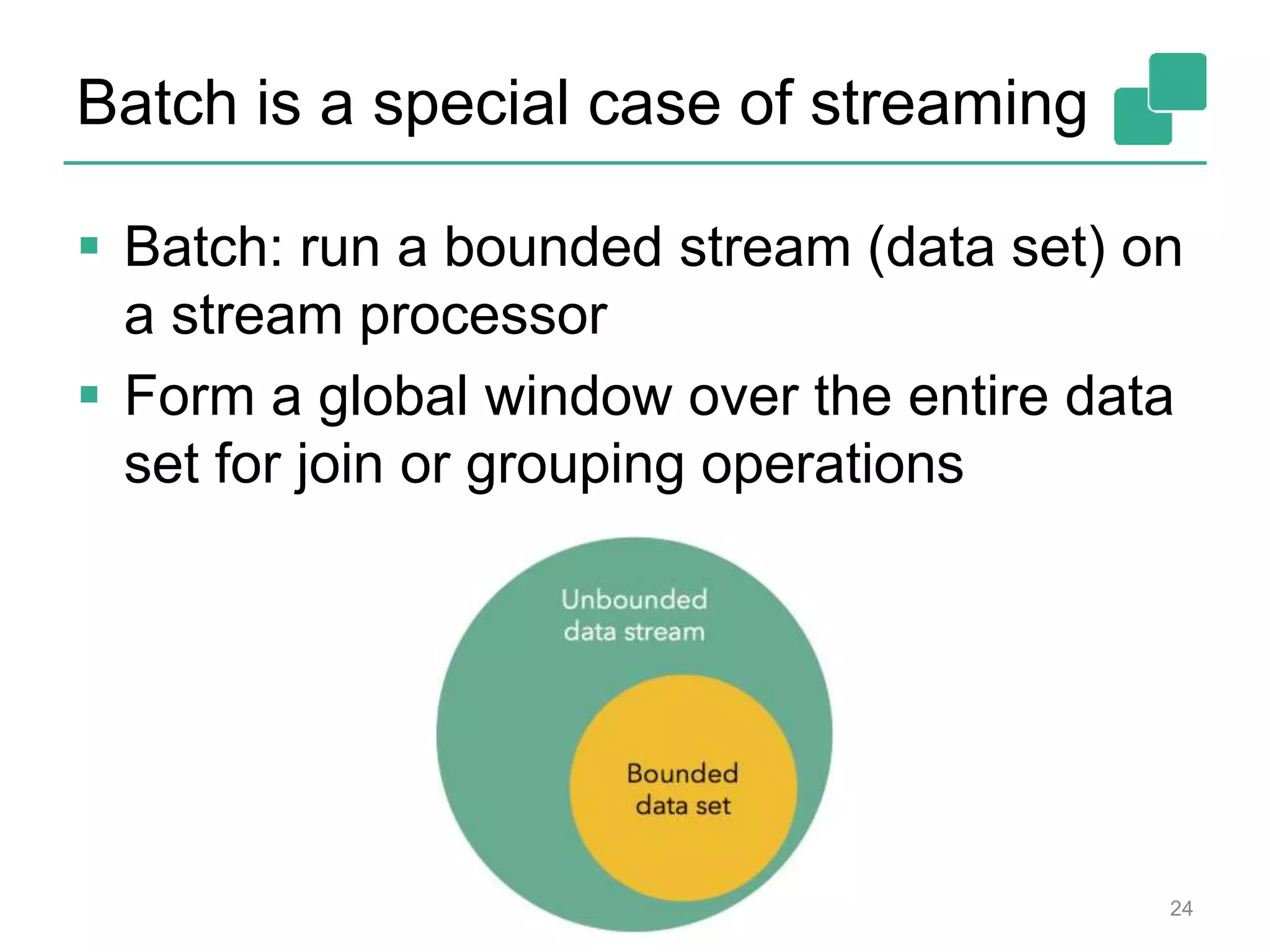 Batch is a special case of streaming
 Batch: run a bounded stream (data set) on
a stream processor
 Form a global window over the entire data
set for join or grouping operations
24
 