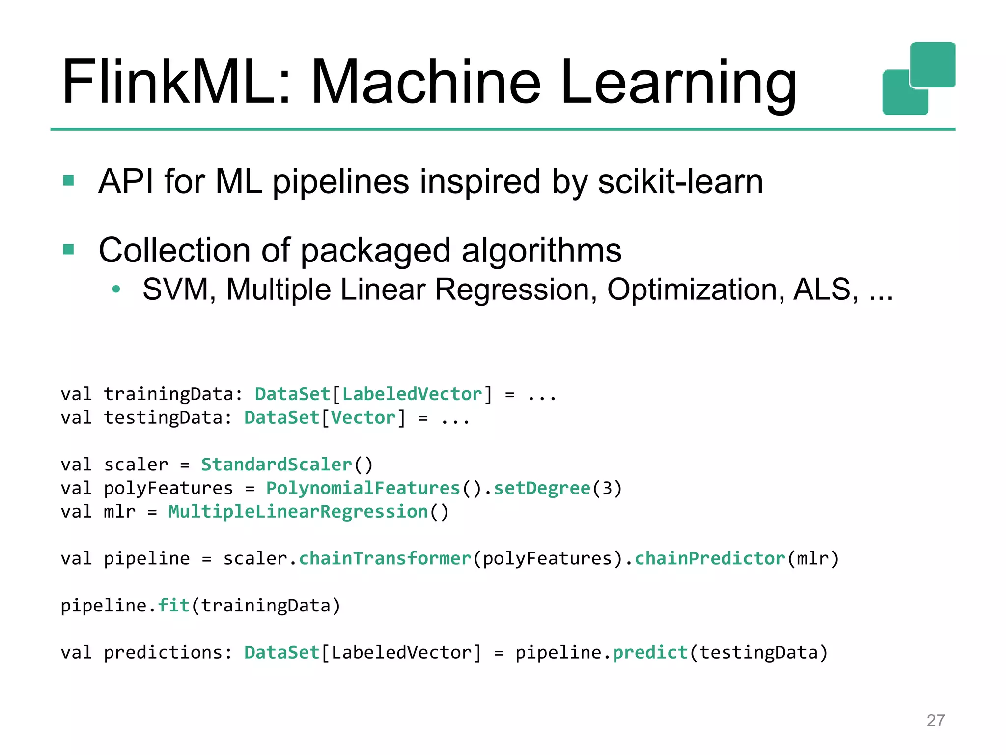 FlinkML: Machine Learning
 API for ML pipelines inspired by scikit-learn
 Collection of packaged algorithms
• SVM, Multiple Linear Regression, Optimization, ALS, ...
27
val trainingData: DataSet[LabeledVector] = ...
val testingData: DataSet[Vector] = ...
val scaler = StandardScaler()
val polyFeatures = PolynomialFeatures().setDegree(3)
val mlr = MultipleLinearRegression()
val pipeline = scaler.chainTransformer(polyFeatures).chainPredictor(mlr)
pipeline.fit(trainingData)
val predictions: DataSet[LabeledVector] = pipeline.predict(testingData)
 