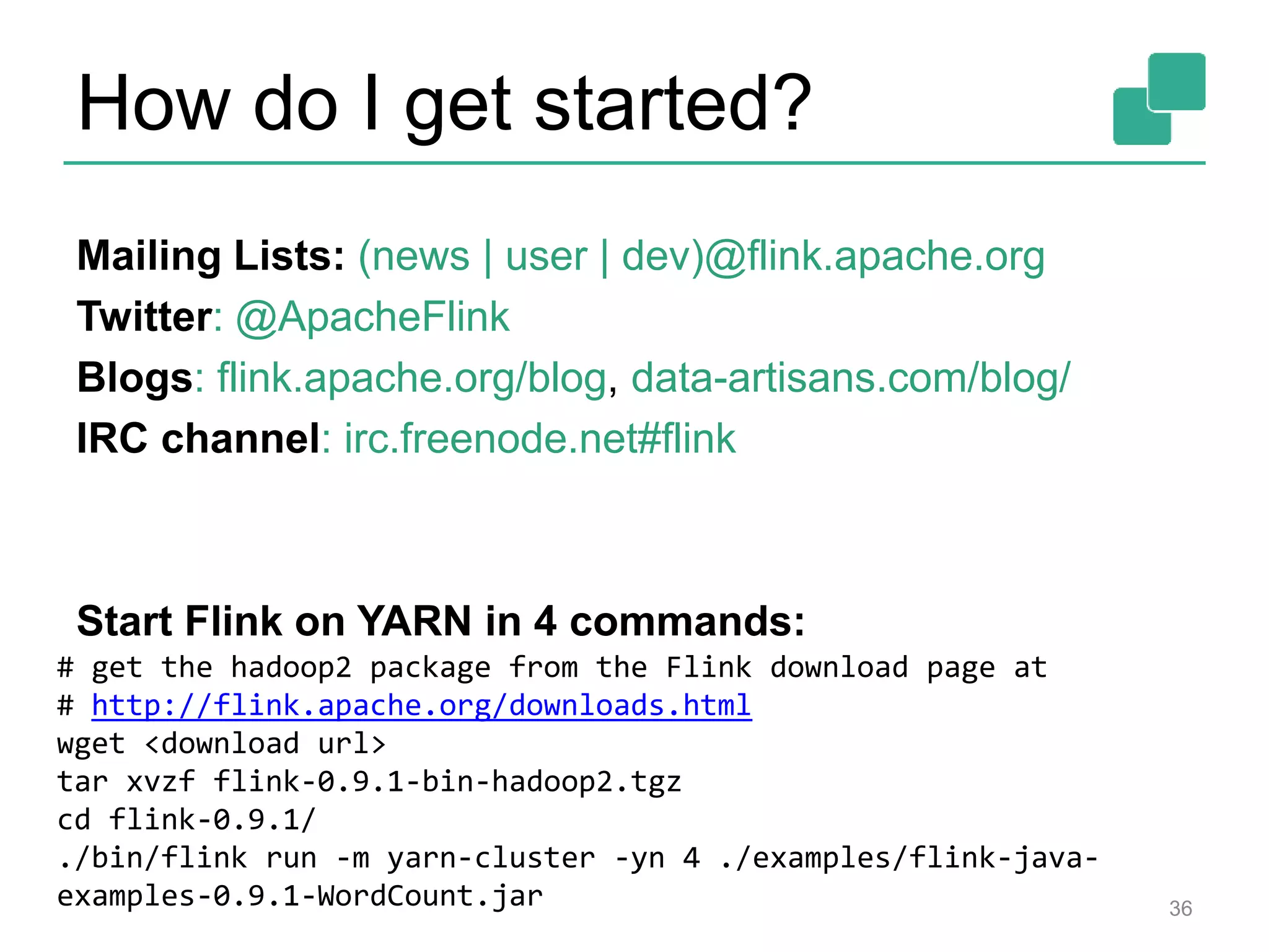 How do I get started?
36
Mailing Lists: (news | user | dev)@flink.apache.org
Twitter: @ApacheFlink
Blogs: flink.apache.org/blog, data-artisans.com/blog/
IRC channel: irc.freenode.net#flink
Start Flink on YARN in 4 commands:
# get the hadoop2 package from the Flink download page at
# http://flink.apache.org/downloads.html
wget <download url>
tar xvzf flink-0.9.1-bin-hadoop2.tgz
cd flink-0.9.1/
./bin/flink run -m yarn-cluster -yn 4 ./examples/flink-java-
examples-0.9.1-WordCount.jar
 