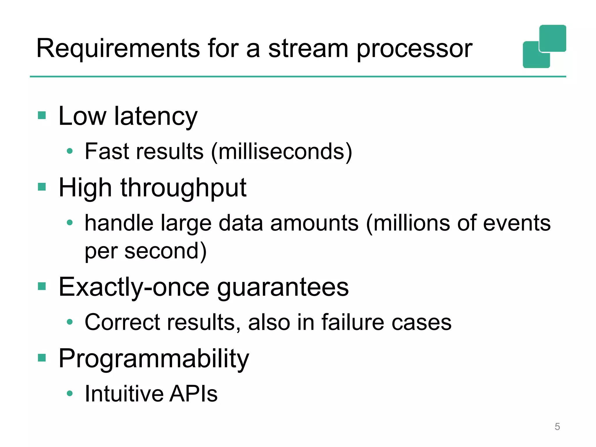 Requirements for a stream processor
 Low latency
• Fast results (milliseconds)
 High throughput
• handle large data amounts (millions of events
per second)
 Exactly-once guarantees
• Correct results, also in failure cases
 Programmability
• Intuitive APIs
5
 
