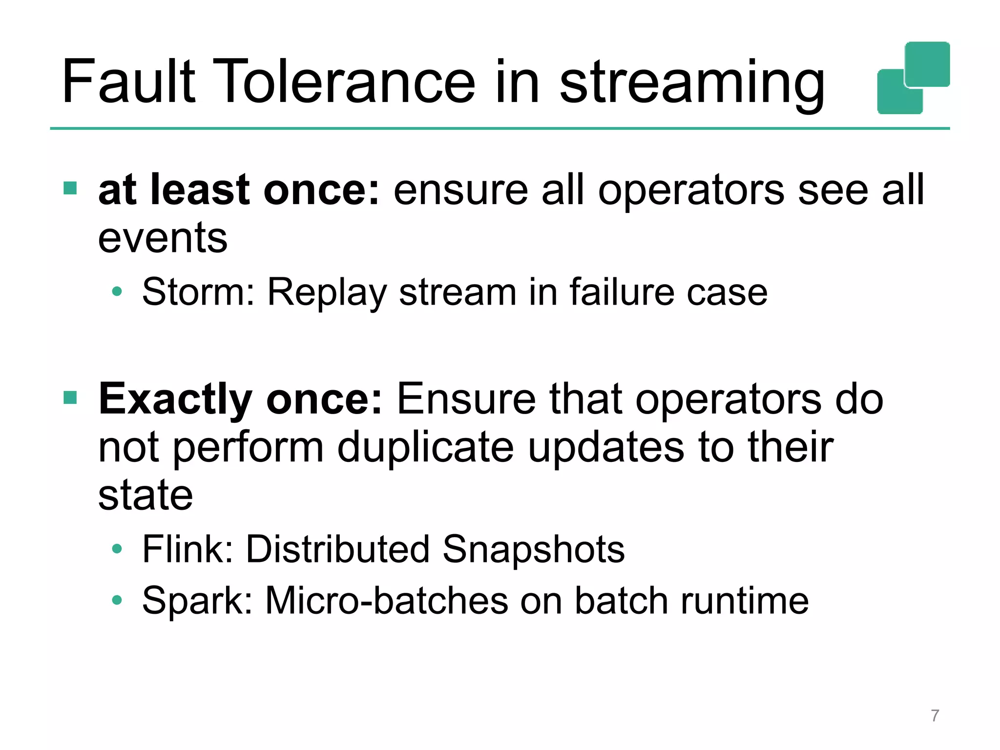 Fault Tolerance in streaming
 at least once: ensure all operators see all
events
• Storm: Replay stream in failure case
 Exactly once: Ensure that operators do
not perform duplicate updates to their
state
• Flink: Distributed Snapshots
• Spark: Micro-batches on batch runtime
7
 