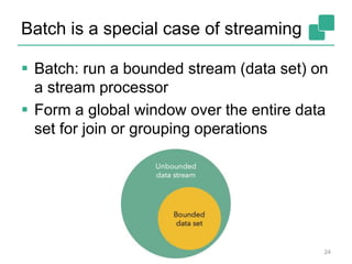 Batch is a special case of streaming
 Batch: run a bounded stream (data set) on
a stream processor
 Form a global window over the entire data
set for join or grouping operations
24
 