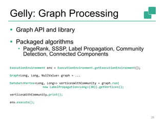 Gelly: Graph Processing
 Graph API and library
 Packaged algorithms
• PageRank, SSSP, Label Propagation, Community
Detection, Connected Components
28
ExecutionEnvironment env = ExecutionEnvironment.getExecutionEnvironment();
Graph<Long, Long, NullValue> graph = ...
DataSet<Vertex<Long, Long>> verticesWithCommunity = graph.run(
new LabelPropagation<Long>(30)).getVertices();
verticesWithCommunity.print();
env.execute();
 