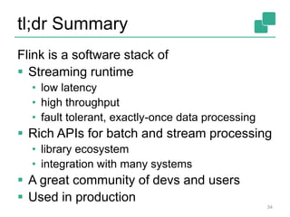 tl;dr Summary
Flink is a software stack of
 Streaming runtime
• low latency
• high throughput
• fault tolerant, exactly-once data processing
 Rich APIs for batch and stream processing
• library ecosystem
• integration with many systems
 A great community of devs and users
 Used in production
34
 