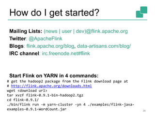 How do I get started?
36
Mailing Lists: (news | user | dev)@flink.apache.org
Twitter: @ApacheFlink
Blogs: flink.apache.org/blog, data-artisans.com/blog/
IRC channel: irc.freenode.net#flink
Start Flink on YARN in 4 commands:
# get the hadoop2 package from the Flink download page at
# http://flink.apache.org/downloads.html
wget <download url>
tar xvzf flink-0.9.1-bin-hadoop2.tgz
cd flink-0.9.1/
./bin/flink run -m yarn-cluster -yn 4 ./examples/flink-java-
examples-0.9.1-WordCount.jar
 