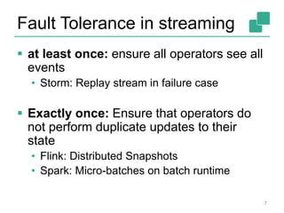 Fault Tolerance in streaming
 at least once: ensure all operators see all
events
• Storm: Replay stream in failure case
 Exactly once: Ensure that operators do
not perform duplicate updates to their
state
• Flink: Distributed Snapshots
• Spark: Micro-batches on batch runtime
7
 