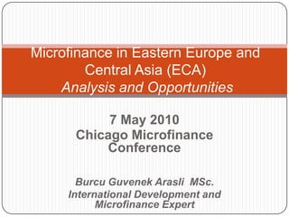 Microfinance in Eastern Europe and
        Central Asia (ECA)
    Analysis and Opportunities

           7 May 2010
      Chicago Microfinance
          Conference

       Burcu Guvenek Arasli MSc.
     International Development and
           Microfinance Expert
 