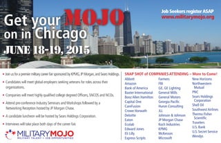 Get your MOJO
on in Chicago
Job Seekers registerasap
www.militarymojo.org
June 18-19, 2015
SNAP SHOT of COMPANIES ATTENDING – More to Come!• JoinusforapremiermilitarycareerfairsponsoredbyKPMG,JPMorgan,andSearsHoldings.
• Candidates will meet global employers seeking veterans for roles across their
organizations.
• Companies will meet highly qualified college degreed Officers, SNCOS and NCOs.
• Attend pre-conference Industry Seminars andWorkshops followed by a
Networking Reception hosted by JP Morgan Chase.
• A candidate luncheon will be hosted by Sears Holdings Corporation.
• Interviews will take place both days of the career fair.
Abbott
Amazon
Bank of America
Baxter International
Booz Allen Hamilton
Capital One
CareFusion
Crowe Horwath
Deloitte
Eaton
Ecolab
Edward Jones
Eli Lilly
Express Scripts
Farmers
FBI
GE, GE Lighting
General Mills
General Motors
Georgia Pacific
Huron Consulting
JLL
Johnson & Johnson
JP Morgan Chase
Koch Industries
KPMG
McKesson
Microsoft
New Horizons
Northwestern
Mutual
PNC
Sears Holdings
Corporation
Shell Oil
Southwest Airlines
Thermo Fisher
Scientific
Travelers
U.S. Bank
U.S. Secret Service
Wendys
 