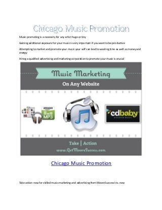 Music promoting is a necessity for any artist huge or tiny

Gaining additional exposure for your music is very important if you want to be productive

Attempting to market and promote your music your self can lead to wasting time as well as money and
energy

Hiring a qualified advertising and marketing corporation to promote your music is crucial




                           Chicago Music Promotion


Take action now for skilled music marketing and advertising from MooreSuccess Inc. now
 