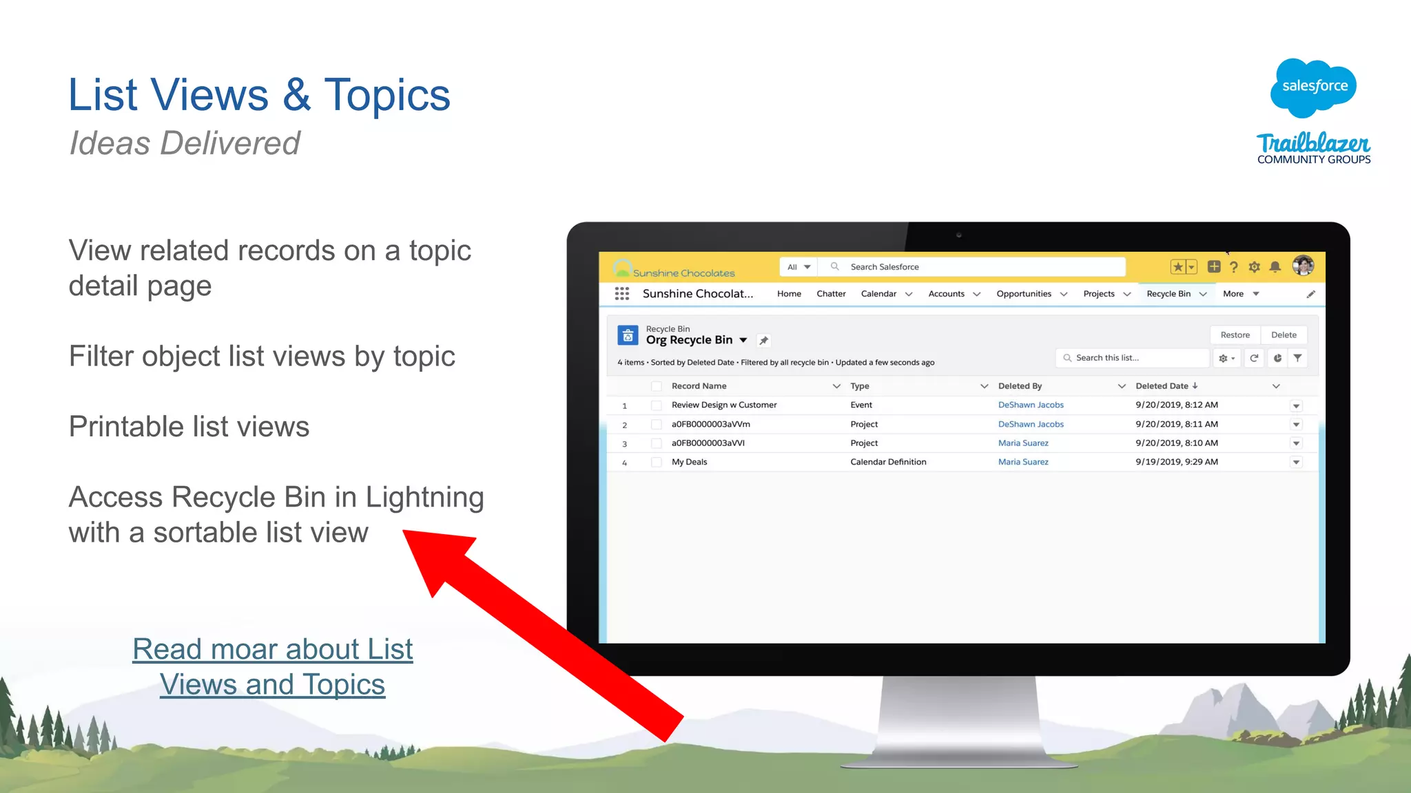 List Views & Topics
View related records on a topic
detail page
Filter object list views by topic
Printable list views
Access Recycle Bin in Lightning
with a sortable list view
Ideas Delivered
Read moar about List
Views and Topics
 