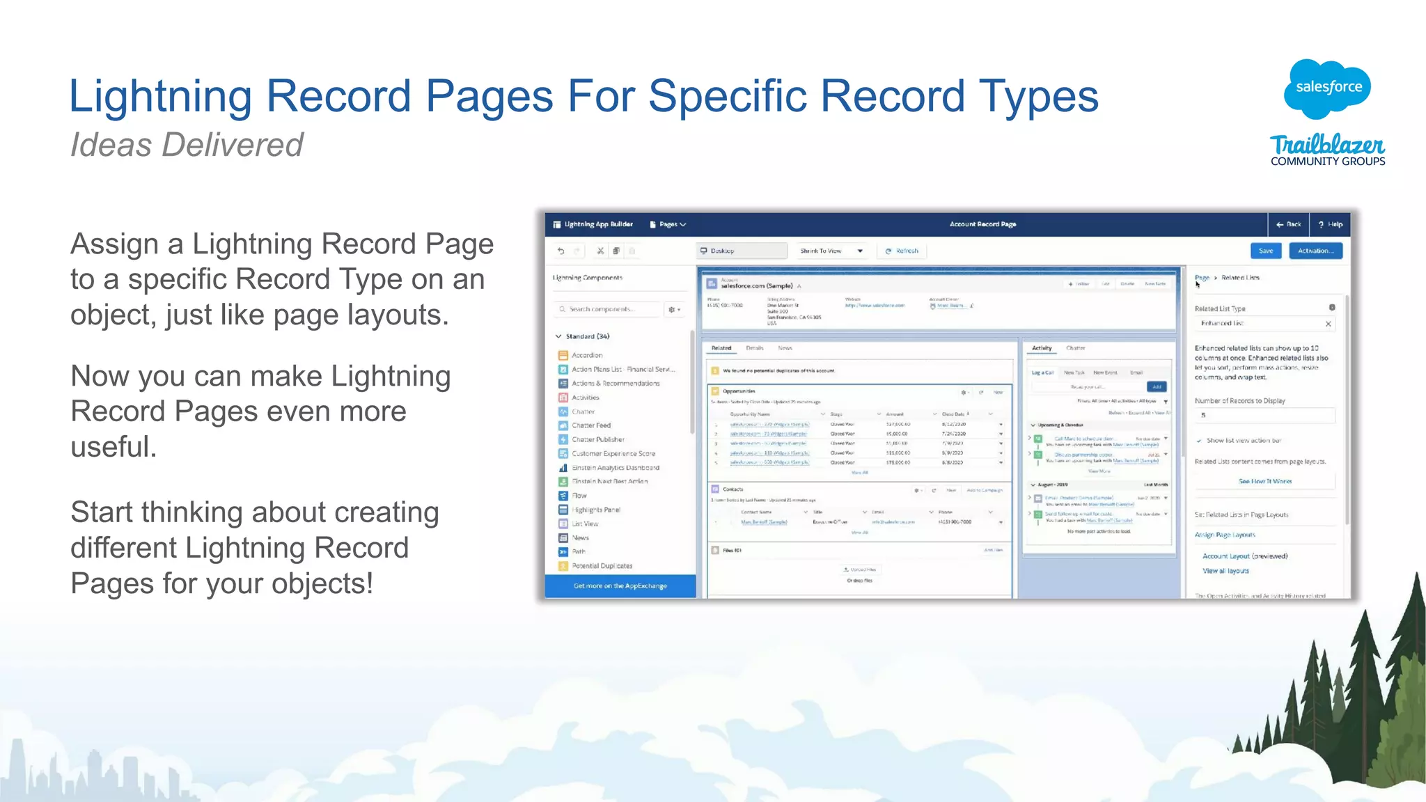 Lightning Record Pages For Specific Record Types
Ideas Delivered
Assign a Lightning Record Page
to a specific Record Type on an
object, just like page layouts.
Now you can make Lightning
Record Pages even more
useful.
Start thinking about creating
different Lightning Record
Pages for your objects!
 