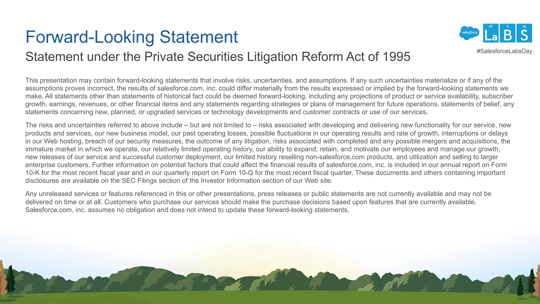 This presentation may contain forward-looking statements that involve risks, uncertainties, and assumptions. If any such uncertainties materialize or if any of the
assumptions proves incorrect, the results of salesforce.com, inc. could differ materially from the results expressed or implied by the forward-looking statements we
make. All statements other than statements of historical fact could be deemed forward-looking, including any projections of product or service availability, subscriber
growth, earnings, revenues, or other financial items and any statements regarding strategies or plans of management for future operations, statements of belief, any
statements concerning new, planned, or upgraded services or technology developments and customer contracts or use of our services.
The risks and uncertainties referred to above include – but are not limited to – risks associated with developing and delivering new functionality for our service, new
products and services, our new business model, our past operating losses, possible fluctuations in our operating results and rate of growth, interruptions or delays
in our Web hosting, breach of our security measures, the outcome of any litigation, risks associated with completed and any possible mergers and acquisitions, the
immature market in which we operate, our relatively limited operating history, our ability to expand, retain, and motivate our employees and manage our growth,
new releases of our service and successful customer deployment, our limited history reselling non-salesforce.com products, and utilization and selling to larger
enterprise customers. Further information on potential factors that could affect the financial results of salesforce.com, inc. is included in our annual report on Form
10-K for the most recent fiscal year and in our quarterly report on Form 10-Q for the most recent fiscal quarter. These documents and others containing important
disclosures are available on the SEC Filings section of the Investor Information section of our Web site.
Any unreleased services or features referenced in this or other presentations, press releases or public statements are not currently available and may not be
delivered on time or at all. Customers who purchase our services should make the purchase decisions based upon features that are currently available.
Salesforce.com, inc. assumes no obligation and does not intend to update these forward-looking statements.
Statement under the Private Securities Litigation Reform Act of 1995
Forward-Looking Statement
#SalesforceLabsDay
 
