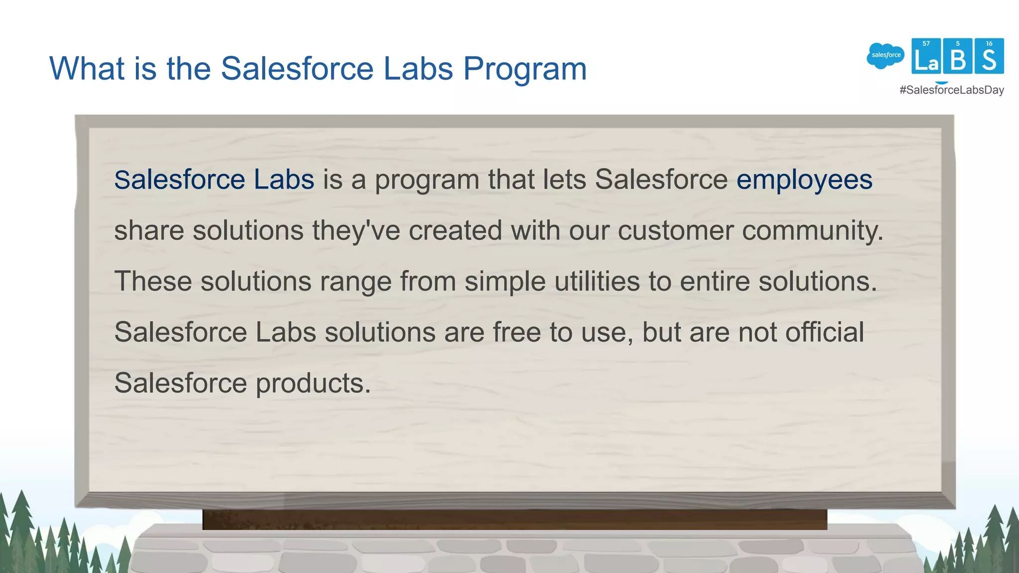 What is the Salesforce Labs Program
Salesforce Labs is a program that lets Salesforce employees
share solutions they've created with our customer community.
These solutions range from simple utilities to entire solutions.
Salesforce Labs solutions are free to use, but are not official
Salesforce products.
#SalesforceLabsDay
 