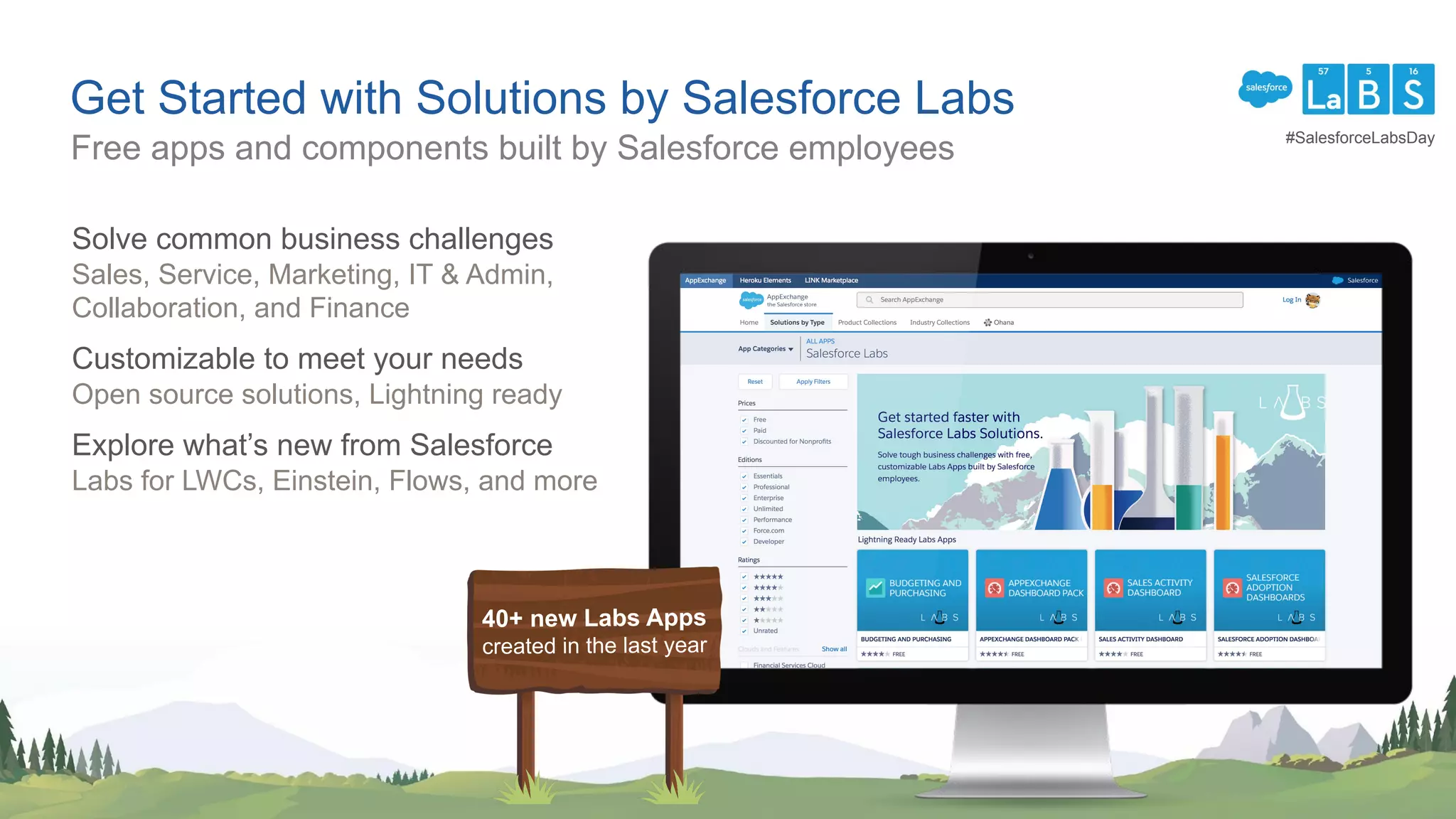 Get Started with Solutions by Salesforce Labs
Solve common business challenges
Sales, Service, Marketing, IT & Admin,
Collaboration, and Finance
Customizable to meet your needs
Open source solutions, Lightning ready
Explore what’s new from Salesforce
Labs for LWCs, Einstein, Flows, and more
Free apps and components built by Salesforce employees
40+ new Labs Apps
created in the last year
#SalesforceLabsDay
 