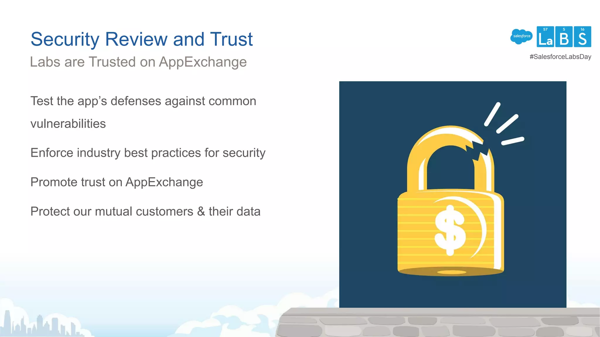 Security Review and Trust
Test the app’s defenses against common
vulnerabilities
Enforce industry best practices for security
Promote trust on AppExchange
Protect our mutual customers & their data
Labs are Trusted on AppExchange
#SalesforceLabsDay
 