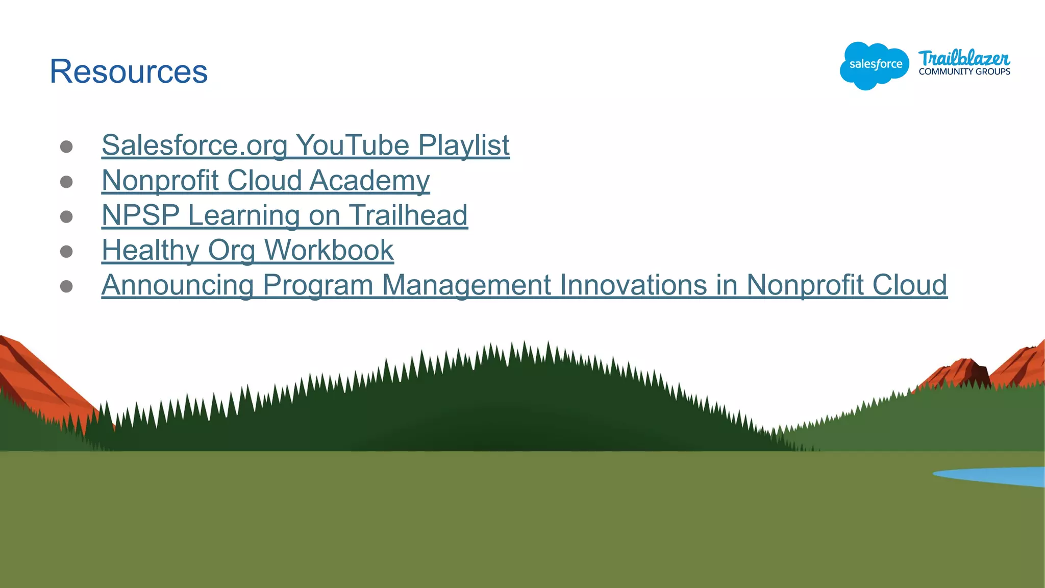 ● Salesforce.org YouTube Playlist
● Nonprofit Cloud Academy
● NPSP Learning on Trailhead
● Healthy Org Workbook
● Announcing Program Management Innovations in Nonprofit Cloud
Resources
 