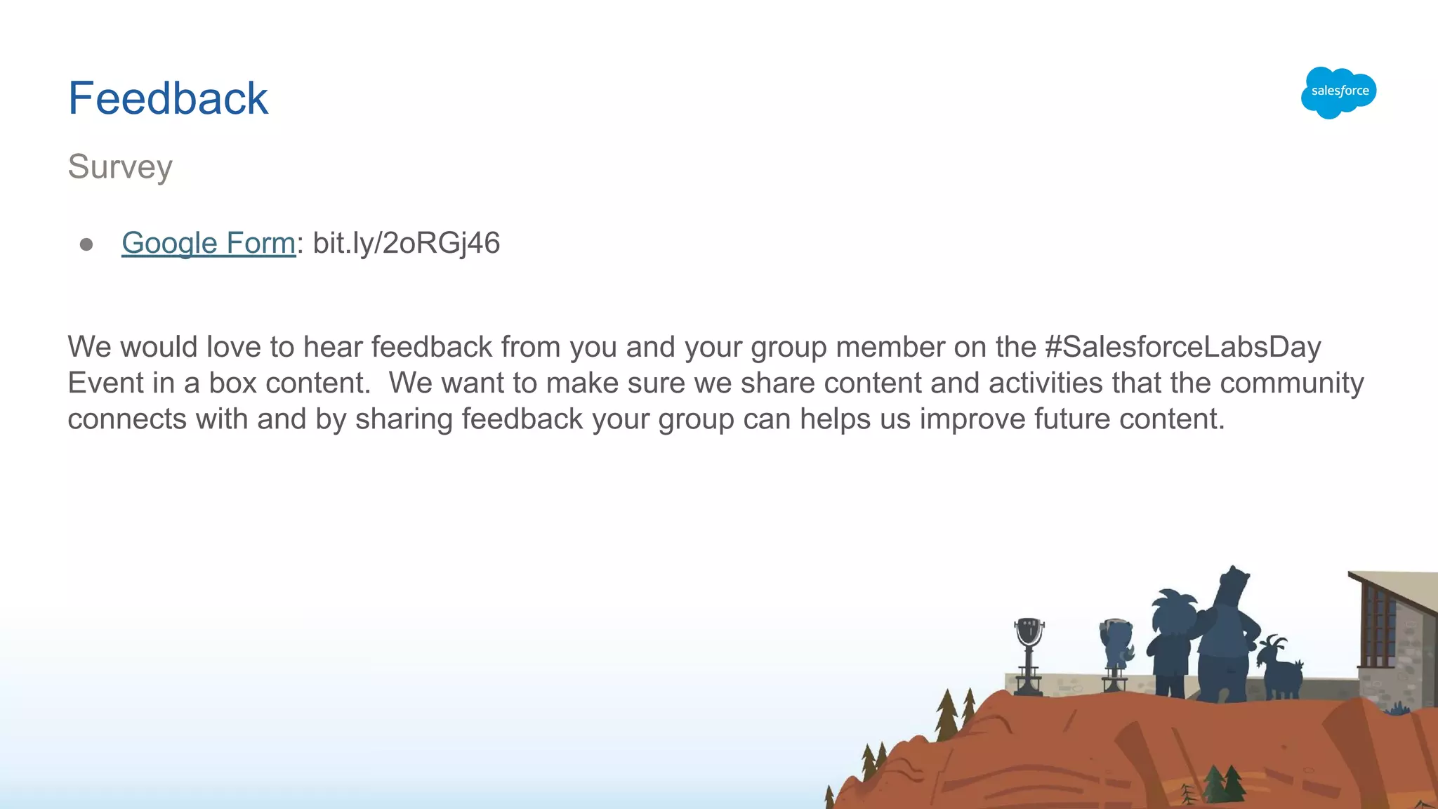 Feedback
● Google Form: bit.ly/2oRGj46
We would love to hear feedback from you and your group member on the #SalesforceLabsDay
Event in a box content. We want to make sure we share content and activities that the community
connects with and by sharing feedback your group can helps us improve future content.
Survey
 
