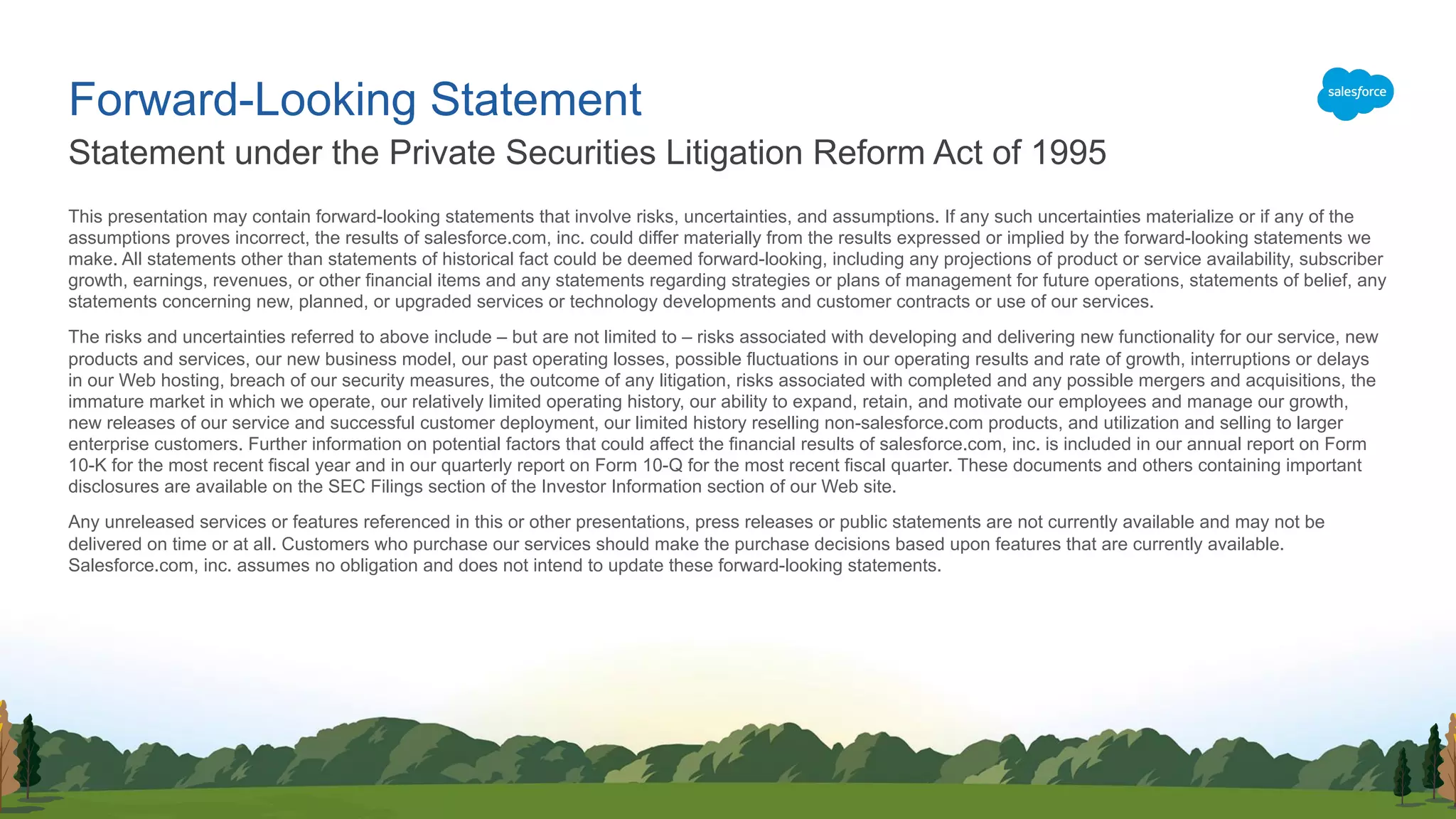 This presentation may contain forward-looking statements that involve risks, uncertainties, and assumptions. If any such uncertainties materialize or if any of the
assumptions proves incorrect, the results of salesforce.com, inc. could differ materially from the results expressed or implied by the forward-looking statements we
make. All statements other than statements of historical fact could be deemed forward-looking, including any projections of product or service availability, subscriber
growth, earnings, revenues, or other financial items and any statements regarding strategies or plans of management for future operations, statements of belief, any
statements concerning new, planned, or upgraded services or technology developments and customer contracts or use of our services.
The risks and uncertainties referred to above include – but are not limited to – risks associated with developing and delivering new functionality for our service, new
products and services, our new business model, our past operating losses, possible fluctuations in our operating results and rate of growth, interruptions or delays
in our Web hosting, breach of our security measures, the outcome of any litigation, risks associated with completed and any possible mergers and acquisitions, the
immature market in which we operate, our relatively limited operating history, our ability to expand, retain, and motivate our employees and manage our growth,
new releases of our service and successful customer deployment, our limited history reselling non-salesforce.com products, and utilization and selling to larger
enterprise customers. Further information on potential factors that could affect the financial results of salesforce.com, inc. is included in our annual report on Form
10-K for the most recent fiscal year and in our quarterly report on Form 10-Q for the most recent fiscal quarter. These documents and others containing important
disclosures are available on the SEC Filings section of the Investor Information section of our Web site.
Any unreleased services or features referenced in this or other presentations, press releases or public statements are not currently available and may not be
delivered on time or at all. Customers who purchase our services should make the purchase decisions based upon features that are currently available.
Salesforce.com, inc. assumes no obligation and does not intend to update these forward-looking statements.
Statement under the Private Securities Litigation Reform Act of 1995
Forward-Looking Statement
 
