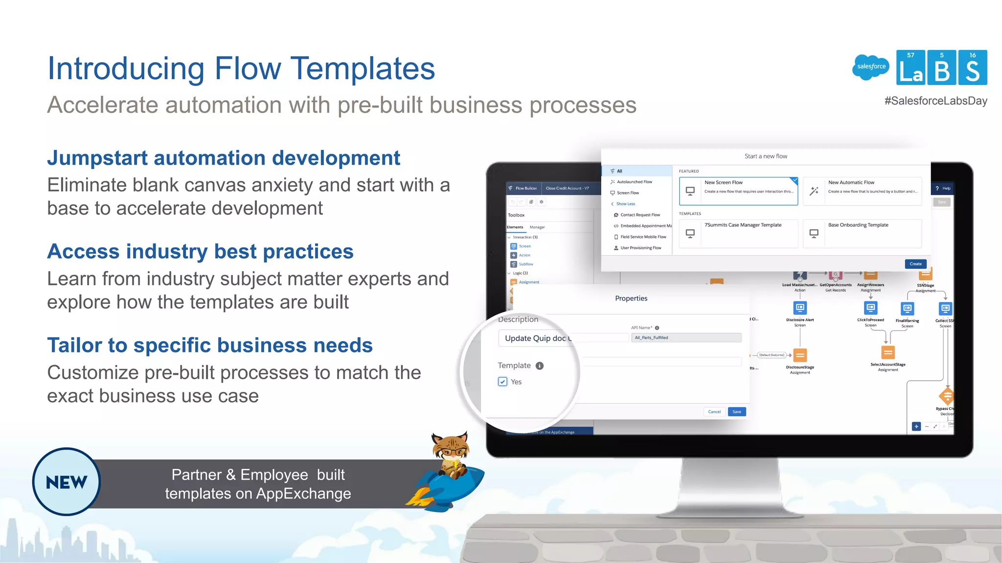 Introducing Flow Templates
Jumpstart automation development
Eliminate blank canvas anxiety and start with a
base to accelerate development
Access industry best practices
Learn from industry subject matter experts and
explore how the templates are built
Tailor to specific business needs
Customize pre-built processes to match the
exact business use case
Accelerate automation with pre-built business processes
Partner & Employee built
templates on AppExchange
#SalesforceLabsDay
 