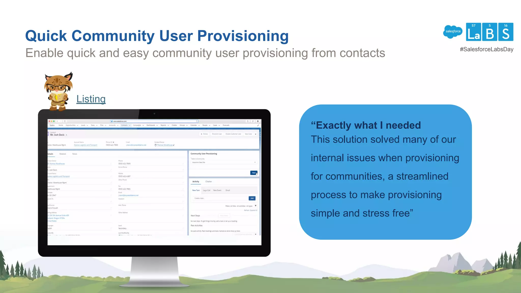 Quick Community User Provisioning
Enable quick and easy community user provisioning from contacts
“Exactly what I needed
This solution solved many of our
internal issues when provisioning
for communities, a streamlined
process to make provisioning
simple and stress free”
Listing
#SalesforceLabsDay
 