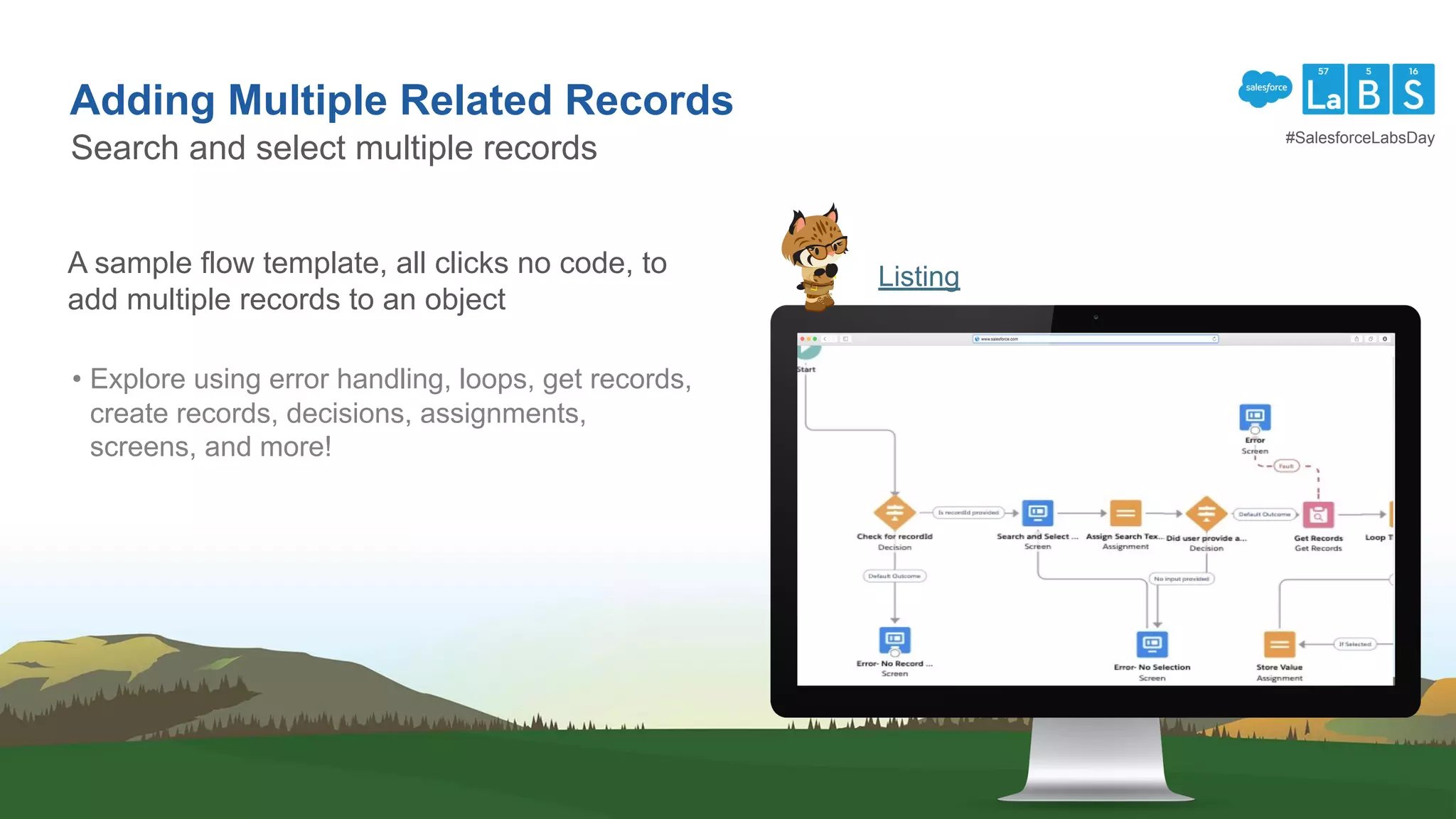 Adding Multiple Related Records
Search and select multiple records
ListingA sample flow template, all clicks no code, to
add multiple records to an object
• Explore using error handling, loops, get records,
create records, decisions, assignments,
screens, and more!
#SalesforceLabsDay
 
