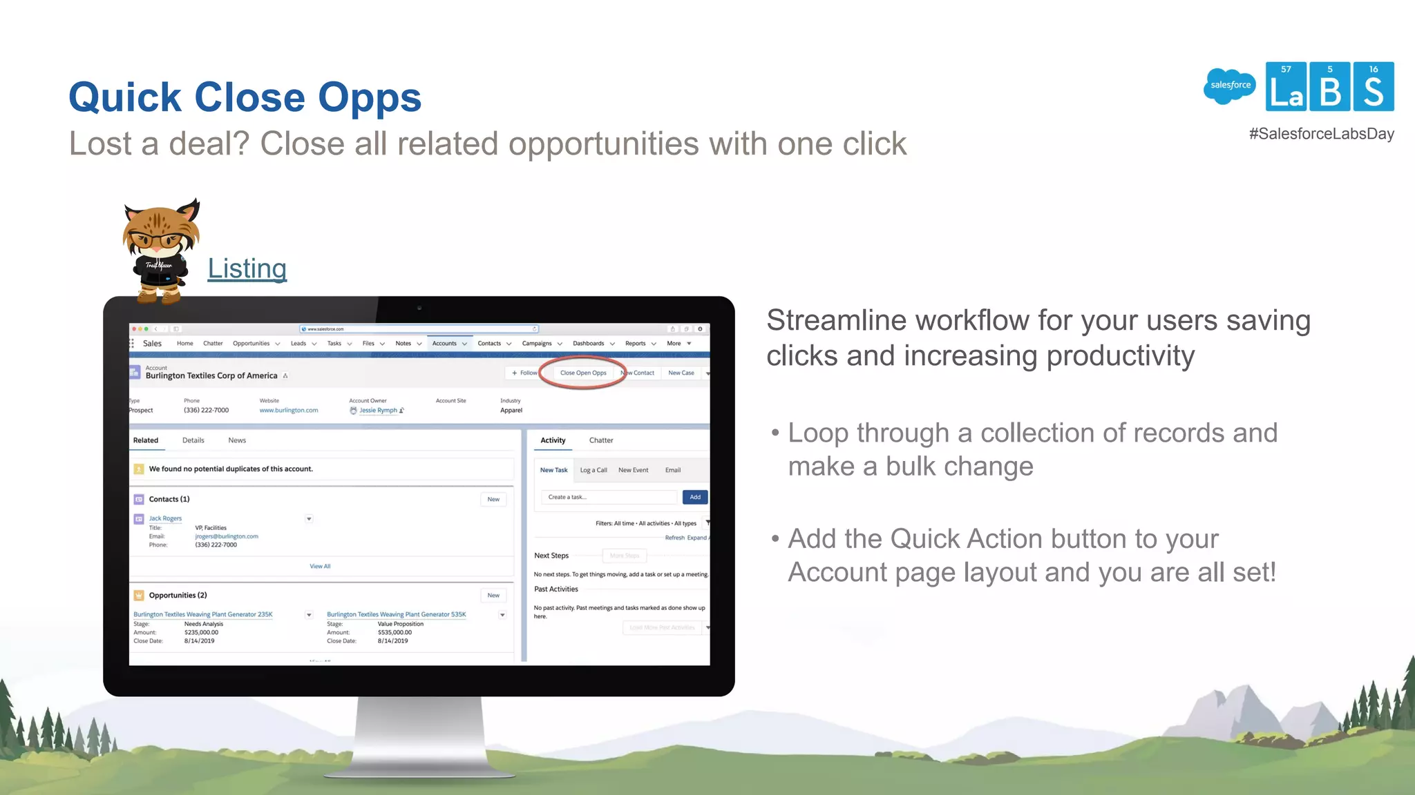 Quick Close Opps
Lost a deal? Close all related opportunities with one click
Listing
Streamline workflow for your users saving
clicks and increasing productivity
• Loop through a collection of records and
make a bulk change
• Add the Quick Action button to your
Account page layout and you are all set!
#SalesforceLabsDay
 