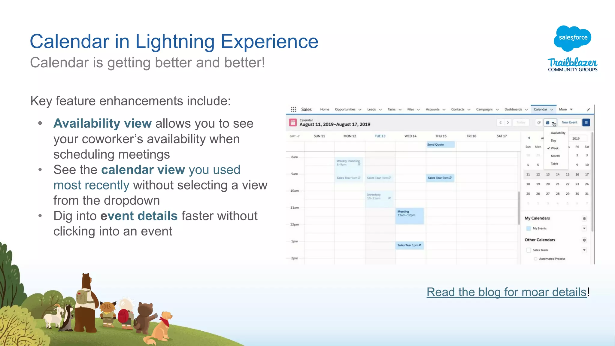 Calendar in Lightning Experience
Calendar is getting better and better!
Key feature enhancements include:
• Availability view allows you to see
your coworker’s availability when
scheduling meetings
• See the calendar view you used
most recently without selecting a view
from the dropdown
• Dig into event details faster without
clicking into an event
Read the blog for moar details!
 