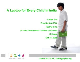A Laptop for Every Child in India

                                     Satish Jha
                              President & CEO,
                                    OLPC India
        At India Development Coalition of America
                                        Chicago
                                   Oct 31, 2009




                             Satish Jha, OLPC, satish@laptop.org
 
