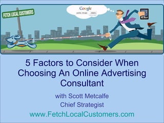 5 Factors to Consider When Choosing An Online Advertising Consultant with Scott Metcalfe Chief Strategist www.FetchLocalCustomers.com 