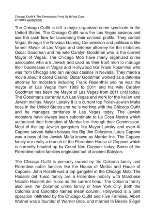 Chicago Outﬁt & The Democratic Party By IzReal Zues
2/1/2019 weebly.com
The Chicago Outﬁt is still a major organized crime syndicate in the
United States. The Chicago Outﬁt runs the Las Vegas casinos and
use the cash ﬂow for laundering their criminal proﬁts. They control
Vegas through the Nevada Gaming Commission and politicians like
former Mayor of Las Vegas and defense attorney for the mobsters
Oscar Goodman and his wife Carolyn Goodman who is the current
Mayor of Vegas. The Chicago Mob have many organized crime
associates who are Jewish and used as their front men to manage
their businesses in Vegas and Hollywood like Frank Rosenthal who
was from Chicago and ran various casinos in Nevada. They made a
movie about it called Casino. Oscar Goodman worked as a defense
attorney for mobsters including Frank Rosenthal and he was the
mayor of Las Vegas from 1999 to 2011 and his wife Carolyn
Goodman has been the Mayor of Las Vegas from 2011 until today.
The Goodmans currently run Las Vegas and work for the Italian and
Jewish maﬁas. Meyer Lansky II is a current top Polish-Jewish Maﬁa
boss in the United States and he is working with the Chicago Outﬁt
and he manages territories in Las Vegas today. The Jewish
mobsters have always been subordinate to La Cosa Nostra which
authorized their formation of Murder Inc. through their Commission.
Most of the top Jewish gangsters like Mayer Lansky and even Al
Capone served Italian bosses like Big Jim Colosimo. Louis Capone
was a boss of the Jewish Maﬁa known as Murder Inc. The Capone
family are really a branch of the Florentine House of Capponi which
is currently headed up by Count Neri Capponi today. Some of the
Florentine noble families originated out of ancient Babylon.
The Chicago Outﬁt is primarily owned by the Colonna family and
Florentine noble families like the House of Medici and House of
Capponi. John Roselli was a top gangster in the Chicago Mob. The
Rosselli del Turco family are a Florentine nobility with Marchese
Niccolo Rosselli del Turco as the current head. The Colonna family
also own the Colombo crime family of New York City. Both the
Colonna and Colombo names mean column. Hollywood is a joint
operation inﬁltrated by the Chicago Outﬁt and Five Families. Albert
Warner was a founder of Warner Bros. and married to Bessie Siegel
 