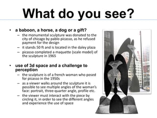 What do you see?
• a baboon, a horse, a dog or a gift?
– the monumental sculpture was donated to the
city of chicago by pablo picasso, as he refused
payment for the design
– it stands 50 ft and is located in the daley plaza
– picasso completed a maquette (scale model) of
the sculpture in 1965
• use of 3d space and a challenge to
perception
– the sculpture is of a french woman who posed
for picasso in the 1950s
– as a viewer walks around the sculpture it is
possible to see multiple angles of the woman’s
face: portrait, three-quarter angle, profile etc.
– the viewer must interact with the piece by
circling it, in order to see the different angles
and experience the use of space
 