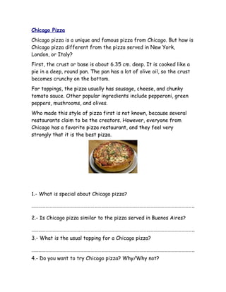 Chicago Pizza
Chicago pizza is a unique and famous pizza from Chicago. But how is
Chicago pizza different from the pizza served in New York,
London, or Italy?
First, the crust or base is about 6.35 cm. deep. It is cooked like a
pie in a deep, round pan. The pan has a lot of olive oil, so the crust
becomes crunchy on the bottom.
For toppings, the pizza usually has sausage, cheese, and chunky
tomato sauce. Other popular ingredients include pepperoni, green
peppers, mushrooms, and olives.
Who made this style of pizza first is not known, because several
restaurants claim to be the creators. However, everyone from
Chicago has a favorite pizza restaurant, and they feel very
strongly that it is the best pizza.
1.- What is special about Chicago pizza?
…………………………………………………………………………………………………………………………..
2.- Is Chicago pizza similar to the pizza served in Buenos Aires?
…………………………………………………………………………………………………………………………..
3.- What is the usual topping for a Chicago pizza?
…………………………………………………………………………………………………………………………..
4.- Do you want to try Chicago pizza? Why/Why not?
 