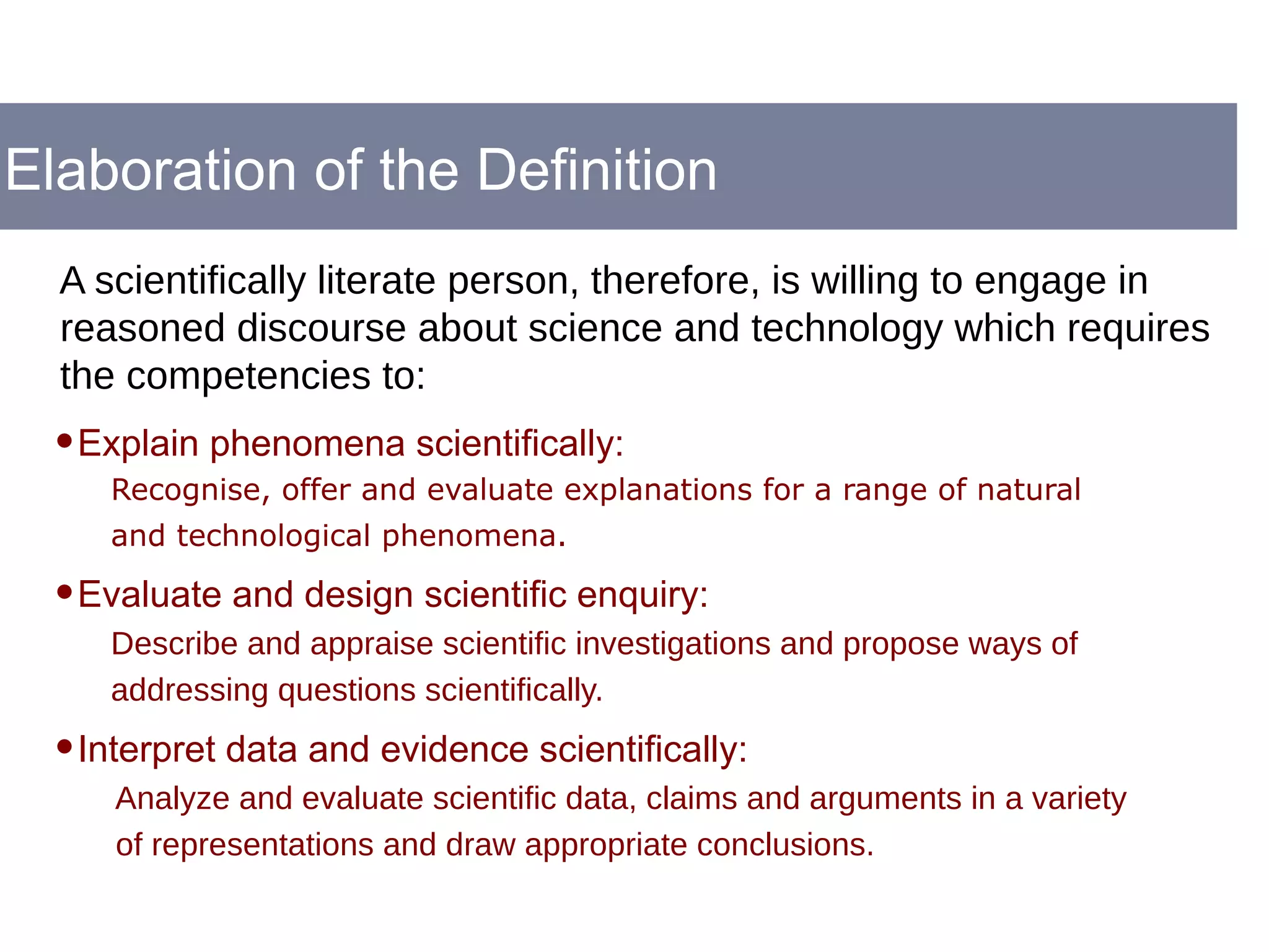 Elaboration of the Definition
•Explain phenomena scientifically:
Recognise, offer and evaluate explanations for a range of natural
and technological phenomena.
•Evaluate and design scientific enquiry:
Describe and appraise scientific investigations and propose ways of
addressing questions scientifically.
•Interpret data and evidence scientifically:
Analyze and evaluate scientific data, claims and arguments in a variety
of representations and draw appropriate conclusions.
A scientifically literate person, therefore, is willing to engage in
reasoned discourse about science and technology which requires
the competencies to:
 