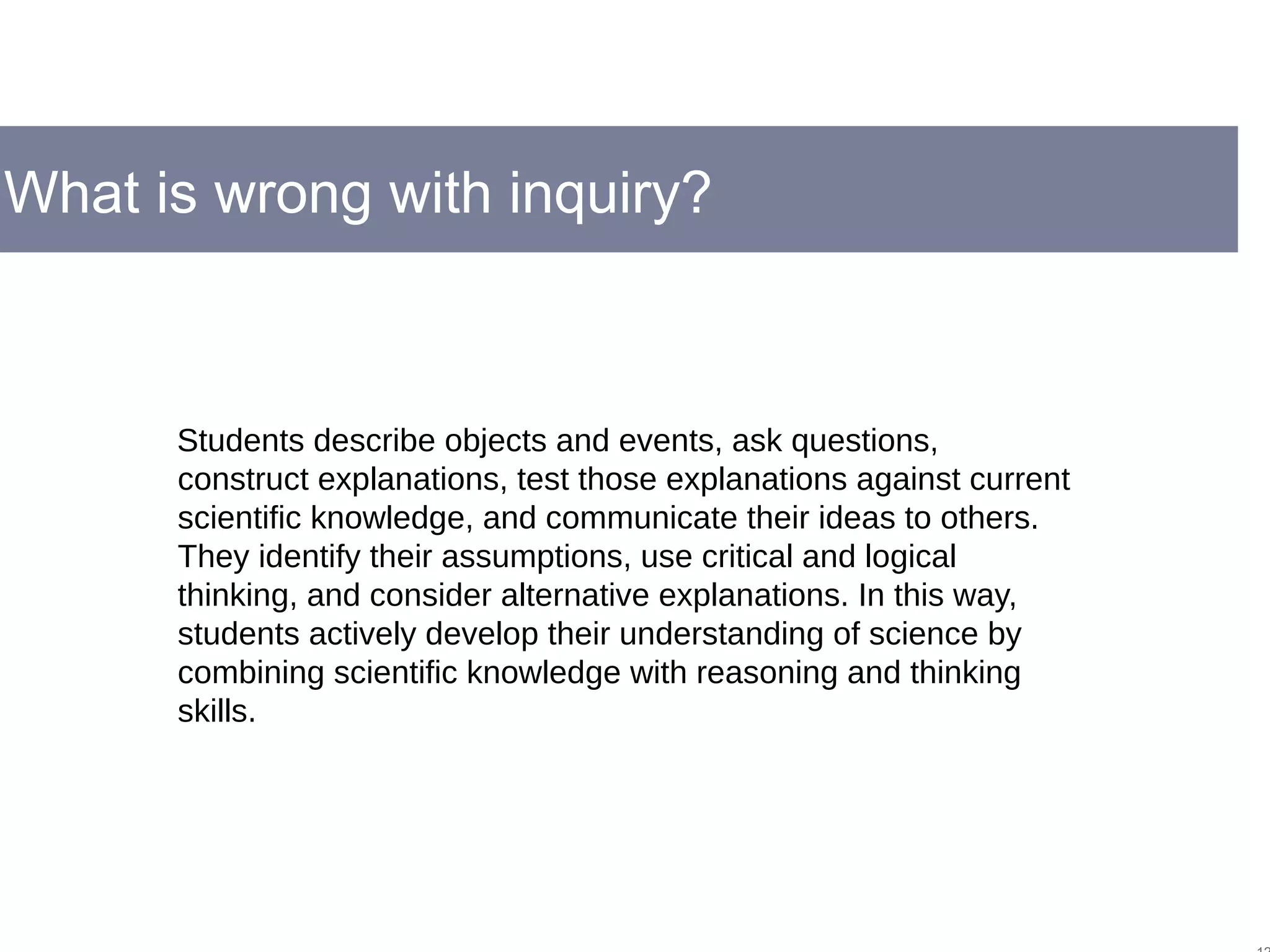 What is wrong with inquiry?
Students describe objects and events, ask questions,
construct explanations, test those explanations against current
scientific knowledge, and communicate their ideas to others.
They identify their assumptions, use critical and logical
thinking, and consider alternative explanations. In this way,
students actively develop their understanding of science by
combining scientific knowledge with reasoning and thinking
skills.
 