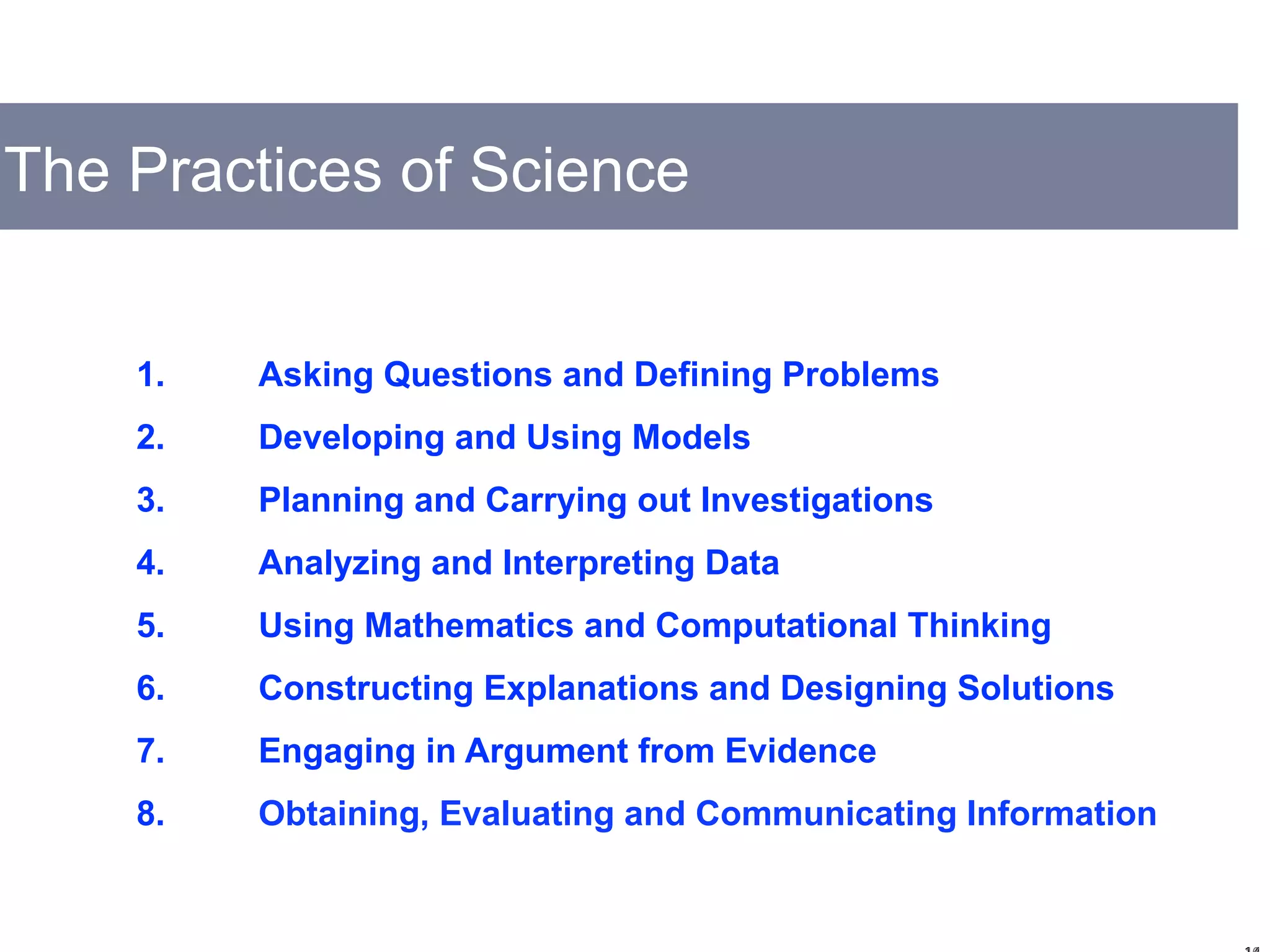 The Practices of Science
1. Asking Questions and Defining Problems
2. Developing and Using Models
3. Planning and Carrying out Investigations
4. Analyzing and Interpreting Data
5. Using Mathematics and Computational Thinking
6. Constructing Explanations and Designing Solutions
7. Engaging in Argument from Evidence
8. Obtaining, Evaluating and Communicating Information
 